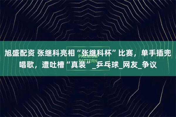 旭盛配资 张继科亮相“张继科杯”比赛，单手插兜唱歌，遭吐槽“真装”_乒乓球_网友_争议