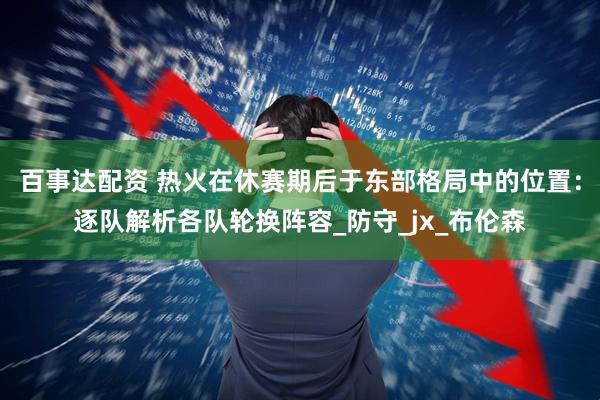 百事达配资 热火在休赛期后于东部格局中的位置：逐队解析各队轮换阵容_防守_jx_布伦森