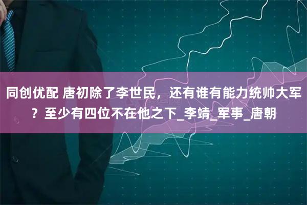 同创优配 唐初除了李世民，还有谁有能力统帅大军？至少有四位不在他之下_李靖_军事_唐朝