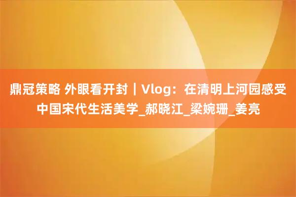 鼎冠策略 外眼看开封｜Vlog：在清明上河园感受中国宋代生活美学_郝晓江_梁婉珊_姜亮