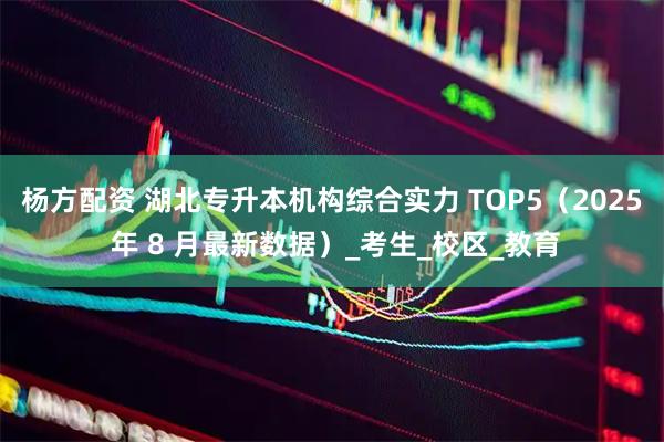杨方配资 湖北专升本机构综合实力 TOP5（2025 年 8 月最新数据）_考生_校区_教育