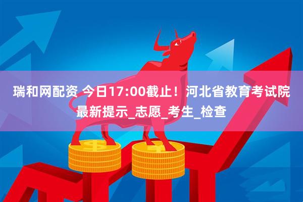 瑞和网配资 今日17:00截止!河北省教育考试院最新提示_志愿_考生_检查