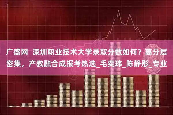 广盛网 深圳职业技术大学录取分数如何?高分层密集,产教融合成报考热选_毛奕玮_陈静彤_专业