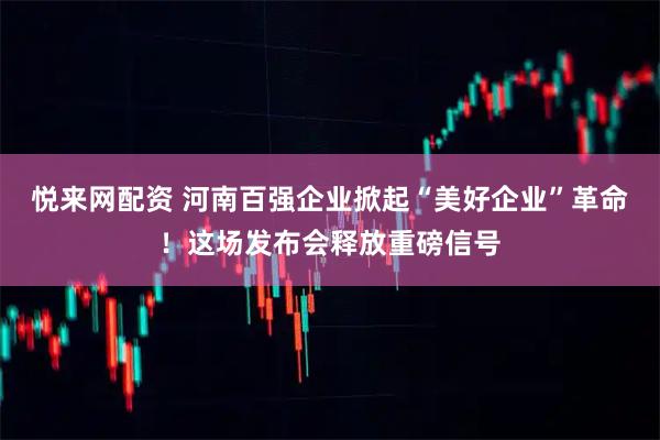 悦来网配资 河南百强企业掀起“美好企业”革命！这场发布会释放重磅信号