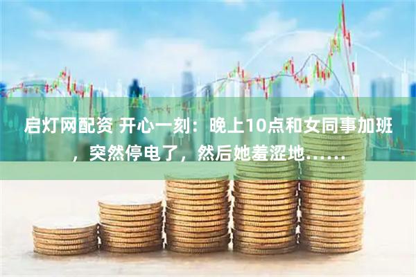 启灯网配资 开心一刻：晚上10点和女同事加班，突然停电了，然后她羞涩地……