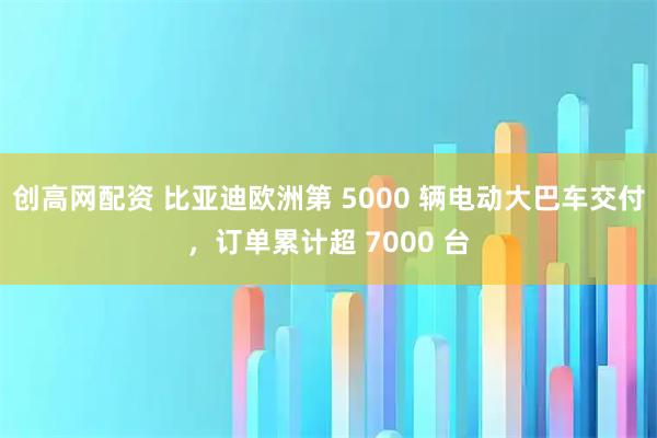 创高网配资 比亚迪欧洲第 5000 辆电动大巴车交付，订单累计超 7000 台