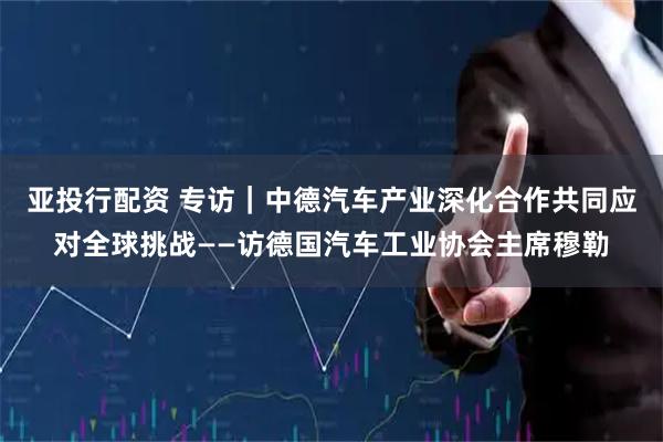 亚投行配资 专访｜中德汽车产业深化合作共同应对全球挑战——访德国汽车工业协会主席穆勒