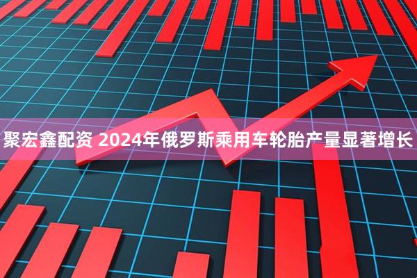 聚宏鑫配资 2024年俄罗斯乘用车轮胎产量显著增长