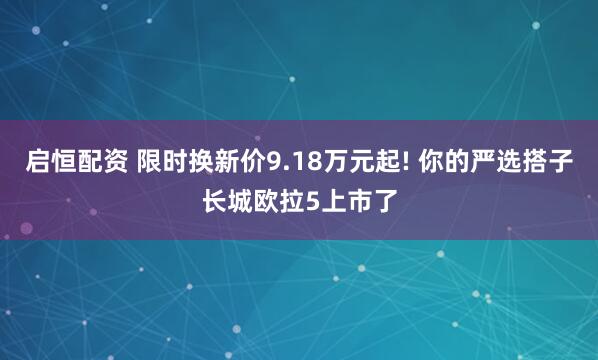 启恒配资 限时换新价9.18万元起! 你的严选搭子长城欧拉5上市了