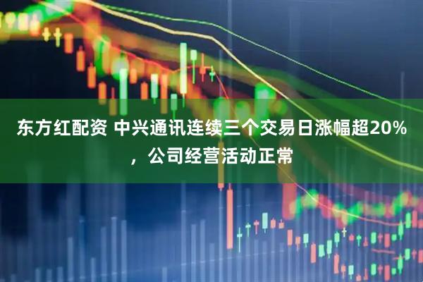 东方红配资 中兴通讯连续三个交易日涨幅超20%，公司经营活动正常